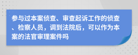 参与过本案侦查、审查起诉工作的侦查、检察人员，调到法院后，可以作为本案的法官审理案件吗