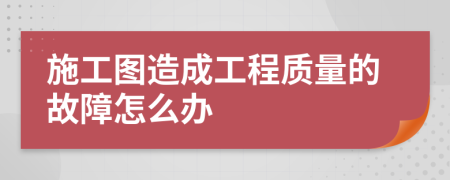 施工图造成工程质量的故障怎么办