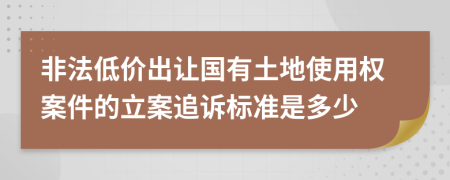 非法低价出让国有土地使用权案件的立案追诉标准是多少