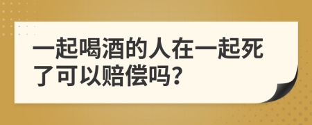 一起喝酒的人在一起死了可以赔偿吗？