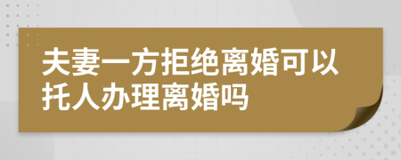 夫妻一方拒绝离婚可以托人办理离婚吗