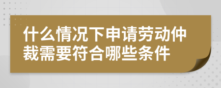 什么情况下申请劳动仲裁需要符合哪些条件