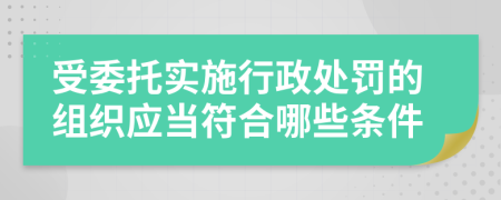 受委托实施行政处罚的组织应当符合哪些条件