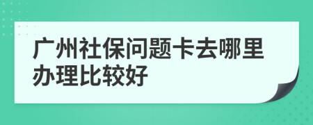 广州社保问题卡去哪里办理比较好