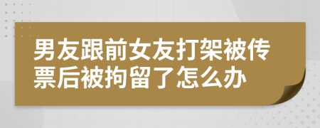 男友跟前女友打架被传票后被拘留了怎么办