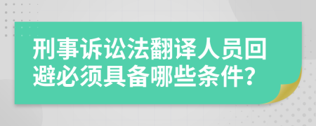 刑事诉讼法翻译人员回避必须具备哪些条件？