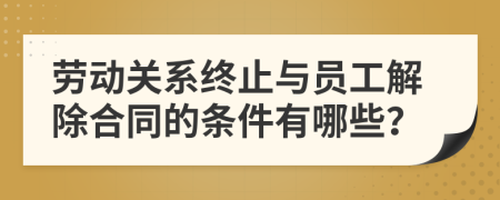 劳动关系终止与员工解除合同的条件有哪些？