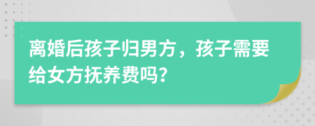 离婚后孩子归男方，孩子需要给女方抚养费吗？