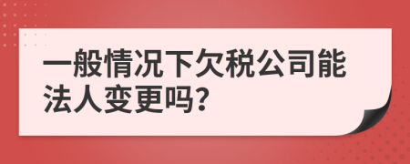 一般情况下欠税公司能法人变更吗？