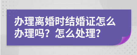 办理离婚时结婚证怎么办理吗？怎么处理？