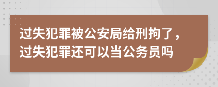 过失犯罪被公安局给刑拘了，过失犯罪还可以当公务员吗