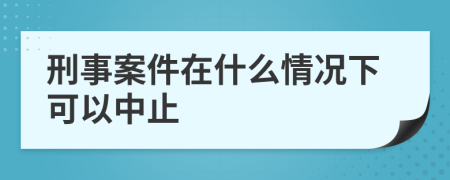 刑事案件在什么情况下可以中止