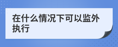 在什么情况下可以监外执行