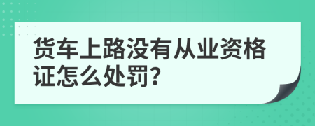 货车上路没有从业资格证怎么处罚？