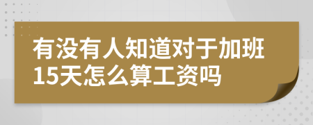 有没有人知道对于加班15天怎么算工资吗