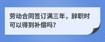 劳动合同签订满三年，辞职时可以得到补偿吗？