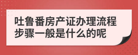 吐鲁番房产证办理流程步骤一般是什么的呢
