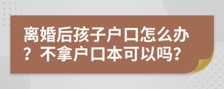 离婚后孩子户口怎么办？不拿户口本可以吗？