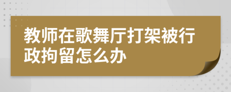 教师在歌舞厅打架被行政拘留怎么办