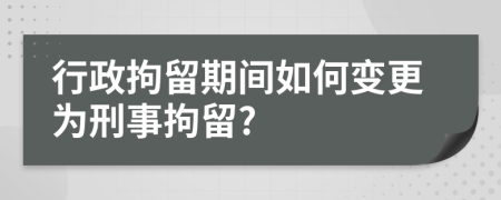 行政拘留期间如何变更为刑事拘留?