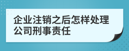 企业注销之后怎样处理公司刑事责任