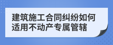 建筑施工合同纠纷如何适用不动产专属管辖