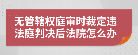 无管辖权庭审时裁定违法庭判决后法院怎么办
