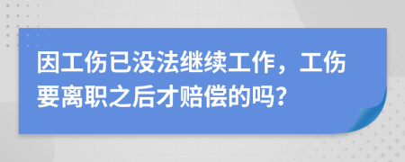 因工伤已没法继续工作，工伤要离职之后才赔偿的吗？