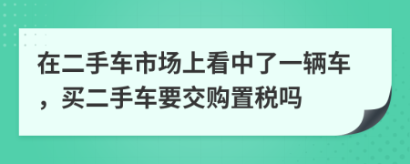 在二手车市场上看中了一辆车，买二手车要交购置税吗