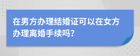 在男方办理结婚证可以在女方办理离婚手续吗？