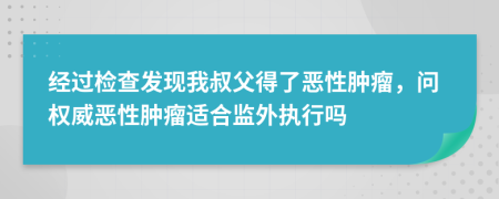 经过检查发现我叔父得了恶性肿瘤，问权威恶性肿瘤适合监外执行吗