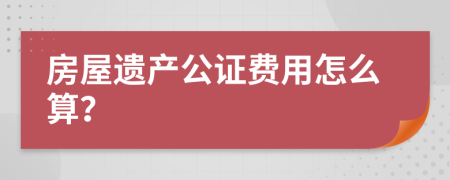 房屋遗产公证费用怎么算？