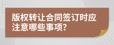 版权转让合同签订时应注意哪些事项？