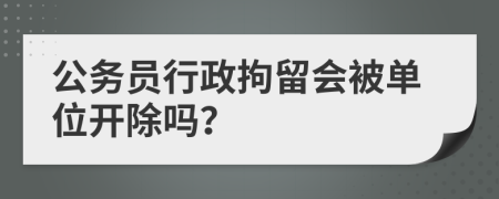 公务员行政拘留会被单位开除吗？