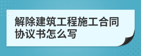 解除建筑工程施工合同协议书怎么写