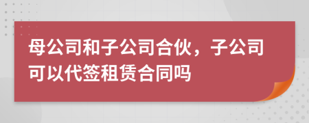 母公司和子公司合伙，子公司可以代签租赁合同吗