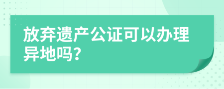 放弃遗产公证可以办理异地吗？