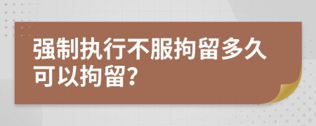 强制执行不服拘留多久可以拘留？