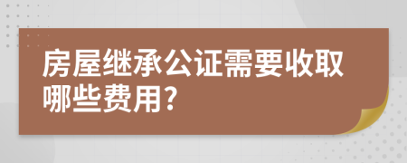 房屋继承公证需要收取哪些费用?