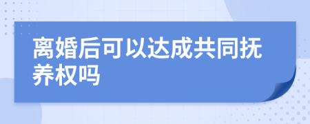 离婚后可以达成共同抚养权吗