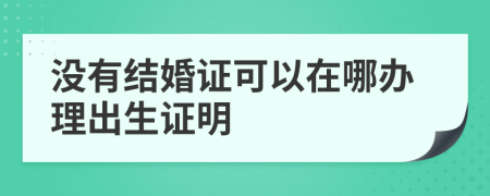 没有结婚证可以在哪办理出生证明