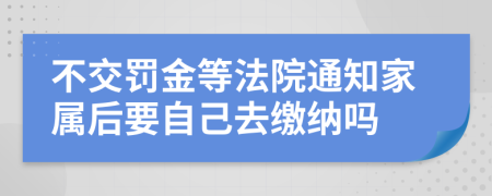不交罚金等法院通知家属后要自己去缴纳吗