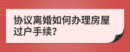 协议离婚如何办理房屋过户手续？