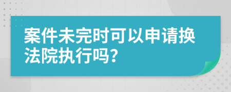 案件未完时可以申请换法院执行吗？