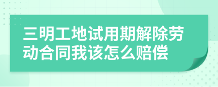 三明工地试用期解除劳动合同我该怎么赔偿