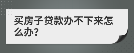 买房子贷款办不下来怎么办？