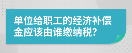 单位给职工的经济补偿金应该由谁缴纳税？