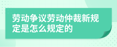 劳动争议劳动仲裁新规定是怎么规定的