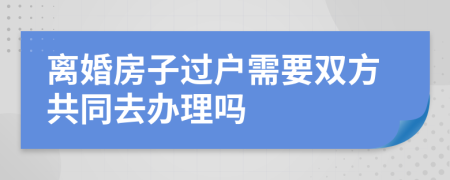 离婚房子过户需要双方共同去办理吗