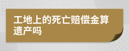 工地上的死亡赔偿金算遗产吗